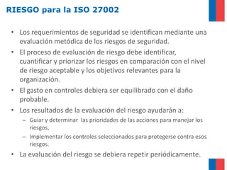 RIESGO para la ISO 27002

 • Los requerimientos de seguridad se identifican mediante una
   evaluación metódica de los riesgos de seguridad.
 • El proceso de evaluación de riesgo debe identificar,
   cuantificar y priorizar los riesgos en comparación con el nivel
   de riesgo aceptable y los objetivos relevantes para la
   organización.
 • El gasto en controles debiera ser equilibrado con el daño
   probable.
 • Los resultados de la evaluación del riesgo ayudarán a:
    – Guiar y determinar las prioridades de las acciones para manejar los
      riesgos,
    – Implementar los controles seleccionados para protegerse contra esos
      riesgos.
 • La evaluación del riesgo se debiera repetir periódicamente.
 