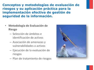 Conceptos y metodologías de evaluación de
riesgos y su aplicación práctica para la
implementación efectiva de gestión de
seguridad de la información.


 • Metodología de Evaluación de
   Riesgo
    – Selección de ámbitos e
      identificación de activos
    – Asociación de amenazas y
      vulnerabilidades a activos
    – Ejecución de la evaluación de
      riesgos
    – Plan de tratamiento de riesgos
 