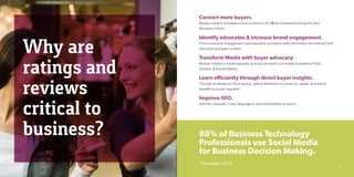 Why are
ratings and
reviews
critical to
business?
Convert more buyers.
Review content increases online conversion & offline conversion during the Zero
Moment of Truth.
Identify advocates & increase brand engagement.
Grow consumer engagement and education as buyers seek information and interact with
the brand and peer content.
Transform Media with buyer advocacy.
Review content is media agnostic and can be used to re-market to buyers in Paid,
Owned, & Earned Media.
Learn efficiently through direct buyer insights.
Through an always-on focus group, gather feedback on products, usage, and brand
benefits by buyer segment.
Improve SEO.
Use the consumer’s own language to be more findable in search.
88% of Business Technology
Professionals use Social Media
for Business Decision Making.
- Forrester, 2010 19
 