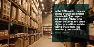In the B2B world, reviews
can be even more crucial
{than in B2C} as buyers
are tasked with buying
higher volumes and often
higher priced items while
facing challenges like
inventory turn and P&L.
-Ecommerce Insights, 2012
 