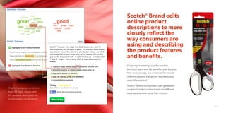Scotch®
Brand edits
online product
descriptions to more
closely reflect the
way consumers are
using and describing
the product features
and benefits.
Originally, marketing copy focused on
technical specs and lab benefits, with insights
from reviews copy was enhanced to include
different benefits that served the needs and
use of the product.”
Scotch®
Brand incorporated user-generated
content to better communicate the different
ways people were using their scissors.
24 25
Original consumer sentiment
from 3M (top), shown with
the updated description on
Scotchbrand.com (bottom).
 