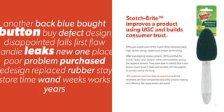 29
Scotch-Brite™
improves a product
using UGC and builds
consumer trust.
Although overall sales of the Scotch-Brite dishwand were
high, review ratings mysteriously began plummeting.
After investigating review content, 3M found that the
words “leaky” and “button” were commonalities among
the negative reviews. They were able to identify that a new
button could result in leaks and worked with the supplier
to quickly resolve the issue.
3M customer care was able to reach out to all the
reviewers who had complained about the product leaking
and offered a free replacement dishwand.
another back blue bought
button buy defect design
disappointed falls first flaw
handle leaks new one place
poor problem purchased
edesign replaced rubber stay
store time wand weeks works
years
 