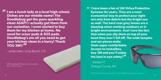 I am a lunch lady at a local high school.
Dishes are our middle name! The
Doodlebug get the pans sparkling
clean ASAP!! I actually get them from
our custodian. I even started to buy
them for my kitchen at home. No
need for scour pads & SOS pads.
Doodlebug’s are all you need to get
your kitchen clean in a hurry! Thank
YOU 3M!!
– pattycakes, Long Beach, CA
“
I have been a fan of 3M Virtua Protective
Eyewear for years. They are a most
economical way to protect your sight
not only from debris but the bright sun
as well. The hard coat grey lenses are a
blessing when working outdoors or in
bright environments. And I love the fact
that when you slip them on top of your
head they won’t fall off. The wide temples
and ear pieces make
them super comfortable.
Accept no lookalikes,
buy 3M and you’ll enjoy
the best in eye safety!
– Walter77,
Orange County, NY
“
”
3M™ Virtual™ Protective Eyewear AP, 11815-00000-20 Gray Hard Coat Lens
”
32 33
3M™ Doodlebug™ Brown Scrub ‘n Strip Pad
8541, 4.625 in x 10 in
 