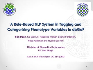 A Rule-Based NLP System in Tagging andA Rule-Based NLP System in Tagging and
Categorizing Phenotype Variables in dbGaPCategorizing Phenotype Variables in dbGaP
Son Doan, Ko-Wei Lin, Rebecca Walker, Seena Farzaneh,
Neda Alipanah and Hyeon-Eui Kim
Division of Biomedical Informatics
UC San Diego
AMIA 2013, Washington DC, 11/18/2013
 