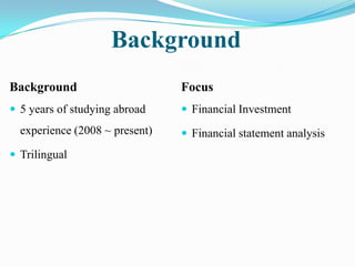Background
Background                      Focus
 5 years of studying abroad     Financial Investment
  experience (2008 ~ present)    Financial statement analysis
 Trilingual
 