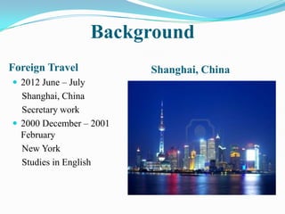 Background
Foreign Travel            Shanghai, China
 2012 June – July
  Shanghai, China
  Secretary work
 2000 December – 2001
  February
  New York
  Studies in English
 