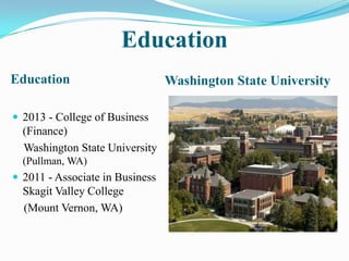 Education
Education                        Washington State University

 2013 - College of Business
  (Finance)
  Washington State University
  (Pullman, WA)
 2011 - Associate in Business
  Skagit Valley College
  (Mount Vernon, WA)
 