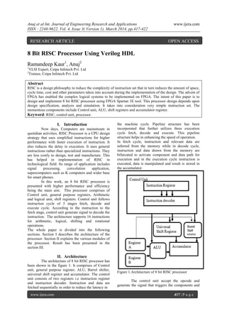Anuj et al Int. Journal of Engineering Research and Applications www.ijera.com
ISSN : 2248-9622, Vol. 4, Issue 3( Version 1), March 2014, pp.417-422
www.ijera.com 417 | P a g e
8 Bit RISC Processor Using Verilog HDL
Ramandeep Kaur1
, Anuj2
1
VLSI Expert, Cetpa Infotech Pvt. Ltd
2
Trainee, Cetpa Infotech Pvt. Ltd
Abstract
RISC is a design philosophy to reduce the complexity of instruction set that in turn reduces the amount of space,
cycle time, cost and other parameters taken into account during the implementation of the design. The advent of
FPGA has enabled the complex logical systems to be implemented on FPGA. The intent of this paper is to
design and implement 8 bit RISC processor using FPGA Spartan 3E tool. This processor design depends upon
design specification, analysis and simulation. It takes into consideration very simple instruction set. The
momentous components include Control unit, ALU, shift registers and accumulator register.
Keyword: RISC, control unit, processor.
I. Introduction
Now days, Computers are mainstream in
quotidian activities. RISC Processor is a CPU design
strategy that uses simplified instructions for higher
performance with faster execution of instruction. It
also reduces the delay in execution. It uses general
instructions rather than specialized instructions. They
are less costly to design, test and manufacture. This
has helped in implementation of RISC in
technological field. Its range of application includes
signal processing, convolution application,
supercomputers such as K computers and wider base
for smart phones.
In this work, an 8 bit RISC processor is
presented with higher performance and efficiency
being the main aim. This processor comprises of
Control unit, general purpose registers, Arithmetic
and logical unit, shift registers. Control unit follows
instruction cycle of 3 stages fetch, decode and
execute cycle. According to the instruction to the
fetch stage, control unit generate signal to decode the
instruction. The architecture supports 16 instructions
for arithmetic, logical, shifting and rotational
operations.
The whole paper is divided into the following
sections. Section I describes the architecture of the
processor. Section II explains the various modules of
the processor. Result has been presented in the
section III.
II. Architecture
The architecture of 8 bit RISC processor has
been shown in the figure 1. It comprises of Control
unit, general purpose register, ALU, Barrel shifter,
universal shift register and accumulator. The control
unit consists of two registers i.e instruction register
and instruction decoder. Instruction and data are
fetched sequentially in order to reduce the latency in
the machine cycle. Pipeline structure has been
incorporated that further utilizes three execution
cycle fetch, decode and execute. This pipeline
structure helps in enhancing the speed of operation.
In fetch cycle, instruction and relevant data are
inferred from the memory while in decode cycle,
instruction and data drawn from the memory are
bifurcated to activate component and data path for
execution and in the execution cycle instruction is
executed, data is manipulated and result is stored in
the accumulator.
Figure 1.Architecture of 8 bit RISC processor
The control unit accept the opcode and
generate the signal that triggers the components and
RESEARCH ARTICLE OPEN ACCESS
 