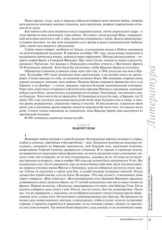 Литература
31БЕЛАЯ ВЕЖА № 6 / 2017
Литература
31
ВиталийСИНЕНКО/НЕПОБЕДЯТЛИ«НОВЫЕВЗГЛЯДЫ»
ВЕЛИКУЮОТЕЧЕСТВЕННУЮВОЙНУ?
Наши предки, отцы, деды и прадеды победили вопреки всем законам войны, вопреки
всем расчетам немецких военных педантов, всем прогнозам, вопреки современным взгля-
дам на ту эпоху.
Как найти в себе силы подняться после сокрушительного, почти смертельного удара – в
этом пример на века начального этапа войны. Это сюжет, когда русский Иван, ошарашен-
ный железным кастетом в лоб, в зубы, медленно поднимался с земли. Детали происшедше-
го можно мусолить, но при этом искривлять угол зрения и видеть исключительно выбитые
зубы, значит всех вводить в заблуждение.
Сейчас много говорят, особенно на Западе, о неоценимом вкладе в Победу союзников
по антигитлеровской коалиции. В середине сентября 1941 года, когда немцы неуклонно и
неудержимо стремились вперед, занимали наши территории, Москва умоляла помочь – от-
крыть второй фронт в Северной Франции. При этом Сталин, исходя из опыта и расчетов,
напомнил Черчиллю, что высадка в Нормандии способна оттянуть с Восточного фронта
30-40 немецких дивизий. Этого было бы достаточно, чтобы Красная Армия не отступала.
Обращения о помощи услышали лишь через три года, в 1944, когда уже мы шли к Бер-
лину. В сентябре 1941 наше положение было критическим, и на мольбы никто не среаги-
ровал. Сталин выходил из себя, не позволяя оставлять Киев. Обе воюющие стороны очень
хорошо понимали значение этого района. Падение Киева открывало фашистам путь и на
Харьков, и на Донбасс – с углем, заводами, отрезало большой экономический потенциал.
Через пять дней после отчаянного и безответного призыва Москвы к союзникам, немецкие
войска взяли Киев, захлестнулась удушающая петля вокруг Ленинграда, там начались ужа-
сы блокады. Этого могло бы не произойти. И Ленинград остался бы наш, и Харьков, где 22
июня 1941 года состоялся школьный выпускной вечер моих будущих отца и мамы, и мно-
гие другие разрушенные, сожженные города и поселки. И мои родители, и родители моей
жены, как и миллионы других мирных людей не пережили бы всего того, что выпало на их
долю. Стоило только союзникам не дожидаться, пока Красная Армия сама выпутается из
трагической ситуации.
В 1941 оставалось надеяться только на себя.
ГЛАВА II
ФАКТОР СИЛЫ
1
Водоворот войны втягивал в свою безумную, беспощадную воронку молодых и старых,
слабых и сильных, партийных и беспартийных – всех. Буквально вскочив на подножку по-
следнего, уходящего из Харькова эвакопоезда, мой будущий отец, школьный отличник,
допризывник Георгий Синенко превратился в беженца. В те горькие и страшные недели,
остававшиеся до оккупации города фашистами, он почти ежедневно ездил в военкомат, по-
долгу стоял там в очередях, но от него отмахивались, ссылаясь на то, что пока он не подле-
жал призыву по возрасту, лишь в ноябре 1941 года ему должно было исполниться 18 лет. Все
осложнялось тем, что его документы, еще до начала боевых действий, были посланы в воен-
но-морское училище имени Фрунзе в Ленинград, куда он собирался поступать после шко-
лы. Сейчас на подступах к городу шли бои, и судьба училища оставалась неясной. Оттуда
должен был прийти вызов, а его не было. На вопрос: «Что мне делать?», в военкомате лишь
строго говорили: «Жди повестку!». Железнодорожник-отец Дмитрий Иванович предлагал
устраиваться в депо, получить бронь, но 17-летний комсомолец свое место видел только на
фронте. Первой на восток, в Казахстан эвакуировалась его мама, моя бабушка Таня. Ей не
удалось уговорить сына уехать с ней. Отъезд, как он считал, был бы дезертирством. После
нее, тем же маршрутом, с эшелоном, на платформах которого стояли станки и другое обору-
дование депо, уезжал отец. Он возглавлял сопровождающую груз бригаду. На прощанье он
назвал сыну номер маминого эшелона, и предупредил, чтобы в случае, если его не призовут
в армию, и придется оправиться в эвакуацию, он на станциях узнавал, прошел ли эвакопо-
езд под этим номером. Так можно было определить, куда доехала, и где остановилась мама.
 
