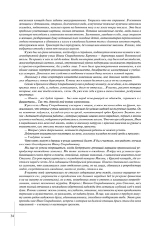 3434
вокзальная площадь были забиты эвакуированными. Творилось что-то страшное. В основном
женщины с детишками, старики, болезненного вида, измученные пожилые мужчины заполняли
скамейки, подоконники, валялись прямо на бетонном полу и на земле вокруг вокзала. Это была
предельно угнетающая картина, полная отчаяния. Оставив насиженные гнезда, люди ехали в
пугающую невзгодами и лишениями неизвестность. Застывшие, ушедшие в себя, лица стариков
и женщин, раздирающий душу истошный плач голодных детей, антисанитария переполненного
людьми помещения и сбившаяся у кассы в ожидании билетов толпа с длинным хвостом очереди,
обескуражили меня. Транспорт был перегружен, без конца шли воинские эшелоны. Я понял, что
выбраться отсюда у меня нет никаких шансов.
Я уже был на грани отчаяния, когда вдруг в стройном, подтянутом пожилом человеке в же-
лезнодорожной форме узнал Ивана Спиридоновича Харченко – директора нашей Основянской
школы. Он пришел к нам за год до войны. Когда мы впервые увиделись, ему было под шестьдесят,
железнодорожный костюм, новый, отутюженный удачно подчеркивал моложавую стройность
и серьезно-сосредоточенное, без улыбки лицо. У него была аристократичная внешность, в его
облике оживал портрет революционера-интеллигента, декабриста из иллюстраций в учебни-
ках истории. Дополняло это сходство и необычное в нашем быту пенсне в золотой оправе.
Поскольку я стал секретарем комитета комсомола школы, мне довольно часто приходи-
лось общаться с новым директором. К тому же в нашем десятом классе он вел историю.
Сейчас я бросился к Ивану Спиридоновичу как к родному человеку, он не обнял, а по-отцовски
прижал меня к себе, и, видимо, успокаиваясь, долго не отпускал… Я наспех, рукавом вытирал
позорные, как мне тогда казалось, слезы. Он уже взял себя в руки и очень спокойно, раздумчиво
проговорил:
— Ничего… все будет хорошо… Бил наш народ псов-рыцарей не однажды, справимся и с
фашистами… Так-то, дорогой мой вожак комсомолии.
Я рассказал Ивану Спиридоновичу о встрече с отцом, о моем желании идти на фронт, по-
жаловался, что вторые сутки нахожусь на вокзале без всяких надежд на получение билета. Он
на мгновение задумался, взгляд его упал на яркий, напоминающий орден Красного Знамени зна-
чок «Активист оборонной работы», который украшал лацкан моего парадного, первого в жизни
суконного пиджака, подаренного родителями к окончанию школы. Что-то про себя решив, Иван
Спиридонович взял меня под локоть, подвел к военному патрулю с красной повязкой на рукаве и
внушительно, как это умел только наш директор, произнес:
— Вторые сутки допризывник, активист оборонной работы не может уехать.
Лейтенант внимательно посмотрел на меня, скользнул взглядом по моей груди и произнес:
— Следуйте за мной.
Через пять минут я держал в руках заветный билет. Я был счастлив, моя радость звучала
и в словах благодарности Ивану Спиридоновичу.
Мы еще не успели попрощаться, когда беспрерывно гремящий маршами привокзальный ре-
продуктор неожиданно замолчал. Мы тоже застыли в ожидании. И вдруг все услышали про-
бивающийся сквозь треск и помехи, спокойный, хорошо знакомый, с кавказским акцентом голос
Сталина. Его речь транслировалась с осажденной немцами Москвы, с Красной площади, где со-
стоялся парад в честь 24-й годовщины Октябрьской революции. Помехи становились настоль-
ко сильными, что улавливались лишь отдельные слова, но на лицах, сбившихся у репродуктора
людей, сосредоточилось ожидание, никто не уходил, стояли и мы.
В памяти моей запечатлелась не столько содержание речи вождя, сколько ощущение по-
являющихся сил, уверенности в преодолении как больших народных бед (в разгроме фашистов
я ни на минуту не сомневался), но и тех, возведенных мною в степень и казавшихся непреодо-
лимыми, личных жизненных неурядиц. Встреча с Иваном Спиридоновичем, речь Сталина, весь
этот полный отчаяния и неожиданно обретенной надежды день оставили глубокий след в моей
душе. Я понял главное: жизнь сложна, но слабость, отчаяние, пассивность нужно преодолевать
терпеливо и мужественно, не раскисать, не падать духом. И еще, как важно в трудную мину-
ту иметь рядом надежного друга, единомышленника, способного поддержать тебя. Этот урок
преподал мне Иван Спиридонович, встреча с которым на далекой станции Арысь стала для меня
переломной – я вступал в настоящую зрелость.
 