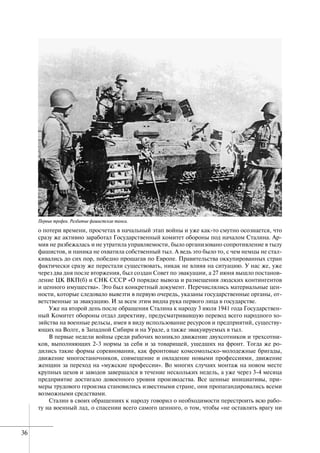 36
о потери времени, просчетах в начальный этап войны и уже как-то смутно осознается, что
сразу же активно заработал Государственный комитет обороны под началом Сталина. Ар-
мия не разбежалась и не утратила управляемости, было организовано сопротивление в тылу
фашистов, и паника не охватила собственный тыл. А ведь это было то, с чем немцы не стал-
кивались до сих пор, победно прошагав по Европе. Правительства оккупированных стран
фактически сразу же перестали существовать, никак не влияя на ситуацию. У нас же, уже
через два дня после вторжения, был создан Совет по эвакуации, а 27 июня вышло постанов-
ление ЦК ВКП(б) и СНК СССР «О порядке вывоза и размещения людских контингентов
и ценного имущества». Это был конкретный документ. Перечислялись материальные цен-
ности, которые следовало вывезти в первую очередь, указаны государственные органы, от-
ветственные за эвакуацию. И за всем этим видна рука первого лица в государстве.
Уже на второй день после обращения Сталина к народу 3 июля 1941 года Государствен-
ный Комитет обороны отдал директиву, предусматривавшую перевод всего народного хо-
зяйства на военные рельсы, имея в виду использование ресурсов и предприятий, существу-
ющих на Волге, в Западной Сибири и на Урале, а также эвакуируемых в тыл.
В первые недели войны среди рабочих возникло движение двухсотников и трехсотни-
ков, выполняющих 2-3 нормы за себя и за товарищей, ушедших на фронт. Тогда же ро-
дились такие формы соревнования, как фронтовые комсомольско-молодежные бригады,
движение многостаночников, совмещение и овладение новыми профессиями, движение
женщин за переход на «мужские профессии». Во многих случаях монтаж на новом месте
крупных цехов и заводов завершался в течение нескольких недель, а уже через 3-4 месяца
предприятие достигало довоенного уровня производства. Все ценные инициативы, при-
меры трудового героизма становились известными стране, они пропагандировались всеми
возможными средствами.
Сталин в своих обращениях к народу говорил о необходимости перестроить всю рабо-
ту на военный лад, о спасении всего самого ценного, о том, чтобы «не оставлять врагу ни
Первые трофеи. Разбитые фашистские танки.
 