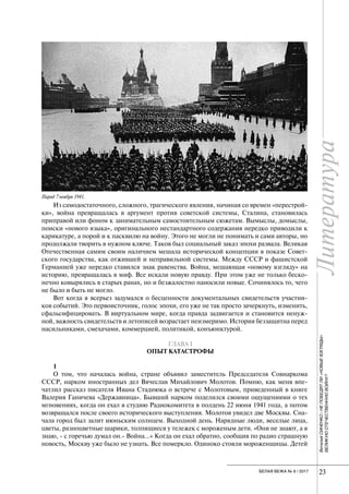 Литература
23БЕЛАЯ ВЕЖА № 6 / 2017
Литература
23
ВиталийСИНЕНКО/НЕПОБЕДЯТЛИ«НОВЫЕВЗГЛЯДЫ»
ВЕЛИКУЮОТЕЧЕСТВЕННУЮВОЙНУ?
Из самодостаточного, сложного, трагического явления, начиная со времен «перестрой-
ки», война превращалась в аргумент против советской системы, Сталина, становилась
приправой или фоном к занимательным самостоятельным сюжетам. Вымыслы, домыслы,
поиски «нового языка», оригинального нестандартного содержания нередко приводили к
карикатуре, а порой и к пасквилю на войну. Этого не могли не понимать и сами авторы, но
продолжали творить в нужном ключе. Таков был социальный заказ эпохи развала. Великая
Отечественная самим своим наличием мешала исторической концепции в показе Совет-
ского государства, как отжившей и неправильной системы. Между СССР и фашистской
Германией уже нередко ставился знак равенства. Война, мешающая «новому взгляду» на
историю, превращалась в миф. Все искали новую правду. При этом уже не только беско-
нечно ковырялись в старых ранах, но и безжалостно наносили новые. Сочинялось то, чего
не было и быть не могло.
Вот когда я всерьез задумался о бесценности документальных свидетельств участни-
ков событий. Это первоисточник, голос эпохи, его уже не так просто зачеркнуть, изменить,
сфальсифицировать. В виртуальном мире, когда правда задвигается и становится ненуж-
ной, важность свидетельств и летописей возрастает неизмеримо. История беззащитна перед
насильниками, смехачами, коммерцией, политикой, конъюнктурой.
ГЛАВА I
ОПЫТ КАТАСТРОФЫ
1
О том, что началась война, стране объявил заместитель Председателя Совнаркома
СССР, нарком иностранных дел Вячеслав Михайлович Молотов. Помню, как меня впе-
чатлил рассказ писателя Ивана Стаднюка о встрече с Молотовым, приведенный в книге
Валерия Ганичева «Державница». Бывший нарком поделился своими ощущениями о тех
мгновениях, когда он ехал в студию Радиокомитета в полдень 22 июня 1941 года, а потом
возвращался после своего исторического выступления. Молотов увидел две Москвы. Сна-
чала город был залит июньским солнцем. Выходной день. Нарядные люди, веселые лица,
цветы, разноцветные шарики, толпящиеся у тележек с мороженым дети. «Они не знают, а я
знаю, - с горечью думал он.- Война…» Когда он ехал обратно, сообщив по радио страшную
новость, Москву уже было не узнать. Все померкло. Одиноко стояли мороженщицы. Детей
Парад 7 ноября 1941.
 