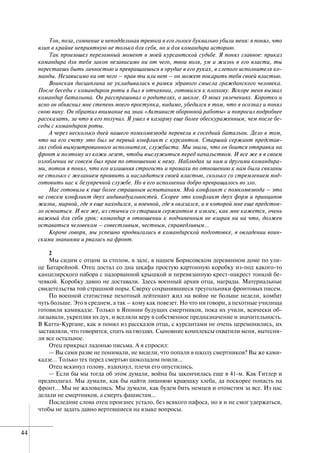 44
Тон, поза, сомнение и неподдельная тревога в его голосе буквально убили меня: я понял, что
влип в крайне неприятную не только для себя, но и для командира историю.
Так произошел переломный момент в моей курсантской судьбе. Я понял главное: приказ
командира для тебя закон независимо ни от чего, твои воля, ум и жизнь в его власти, ты
перестаешь быть личностью и превращаешься в орудие в его руках, в слепого исполнителя ко-
манды. Независимо ни от чего – прав ты или нет – он может покарать тебя своей властью.
Воинская дисциплина не укладывалась в рамки здравого смысла гражданского человека.
После беседы с командиром роты я был в отчаянии, готовился к плохому. Вскоре меня вызвал
командир батальона. Он расспрашивал о родителях, о школе. О моих увлечениях. Коротко и
ясно он объяснил мне степень моего проступка, видимо, убедился в том, что я осознал и понял
свою вину. Он обратил внимание на знак «Активист оборонной работы» и попросил подробнее
рассказать, за что я его получил. Я ушел в казарму еще более обескураженным, чем после бе-
седы с командиром роты.
А через несколько дней нашего помкомвзвода перевели в соседний батальон. Дело в том,
что на его счету это был не первый конфликт с курсантом. Старший сержант представ-
лял собой вымуштрованного исполнителя, службиста. Мы знали, что он боится отправки на
фронт и поэтому из кожи лезет, чтобы выслужиться перед начальством. И все же я в своем
озлоблении не совсем был прав по отношению к нему. Наблюдая за ним и другими командира-
ми, потом я понял, что его излишняя строгость и промахи по отношению к нам были связаны
не столько с желанием проявить и насладиться своей властью, сколько со стремлением под-
готовить нас к безупречной службе. Но в его исполнении добро превращалось во зло.
Нас готовили к еще более страшным испытаниям. Мой конфликт с помкомвзвода – это
не совсем конфликт двух индивидуальностей. Скорее это конфликт двух форм и принципов
жизни, мирной, где я еще находился, и военной, где я оказался, и в которой мне еще предстоя-
ло освоиться. И все же, из стычки со старшим сержантом я извлек, как мне кажется, очень
важный для себя урок: командир в отношении к подчиненным не взирая ни на что, должен
оставаться человеком – совестливым, честным, справедливым…
Короче говоря, мы успешно продвигались в командирской подготовке, в овладении воин-
скими знаниями и рвались на фронт.
2
Мы сидим с отцом за столом, в зале, в нашем Борисовском деревянном доме по ули-
це Батарейной. Отец достал со дна шкафа простую картонную коробку из-под какого-то
канцелярского набора с надорванной крышкой и перевязанную крест-накрест тонкой бе-
чевкой. Коробку давно не доставали. Здесь военный архив отца, награды. Материальные
свидетельства той страшной поры. Сверху сохранившиеся треугольники фронтовых писем.
По военной статистике пехотный лейтенант жил на войне не больше недели, комбат
чуть больше. Это в среднем, а так – кому как повезет. Но что ни говори, а пехотные училища
готовили камикадзе. Только в Японии будущих смертников, пока их учили, всячески об-
лизывали, укрепляя их дух, и вселяли веру в собственное предназначение и значительность.
В Катта-Кургане, как я понял из рассказов отца, с курсантами не очень церемонились, их
заставляли, что говорится, спать на гвоздях. Сыновние комплексы охватили меня, вытесня-
ли все остальное.
Отец прикрыл ладонью письма. А я спросил:
— Вы сами разве не понимали, не видели, что попали в школу смертников? Вы же ками-
кадзе… Только тех перед смертью шоколадом поили…
Отец вскинул голову, вздохнул, плечи его опустились.
— Если бы мы тогда об этом думали, война бы закончилась еще в 41-м. Как Гитлер и
предполагал. Мы думали, как бы найти лишнюю краюшку хлеба, да поскорее попасть на
фронт… Мы не жаловались. Мы думали, как будем бить немцев и отомстим за все. Из нас
делали не смертников, а смерть фашистам…
Последние слова отец произнес устало, без всякого пафоса, но я и не смог удержаться,
чтобы не задать давно вертевшиеся на языке вопросы.
 