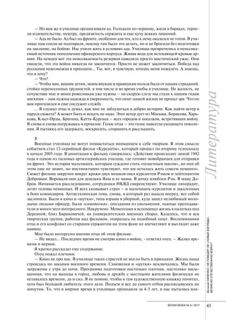 Литература
45БЕЛАЯ ВЕЖА № 6 / 2017
ВиталийСИНЕНКО/НЕПОБЕДЯТЛИ«НОВЫЕВЗГЛЯДЫ»
ВЕЛИКУЮОТЕЧЕСТВЕННУЮВОЙНУ?
— Но вам же в училище организовали ад. Голодали по-черному, жили в бараках, терпе-
ли издевательства, муштру, предвзятость сержанта и еще кучу всяких лишений.
— Ада не было. Ад был на фронте, особенно для тех, кто к нему оказался не готов. В учи-
лище нам сопли не подтирали, некому там было это делать, но и не бросили без подготовки
на заклание, на бойню. Нас учили жить в условиях ада. Училища превратились в неиссяка-
емый источник пополнения офицерского корпуса. Живая вода для истекающей кровью ар-
мии. На немцев вот эта неиссякаемость резервов наводила просто мистический ужас. Они
увидели, что эта война никогда не закончится. Просто не может закончиться. Победа над
русскими невозможна в принципе… Ты, вот, я чувствую, хочешь меня пожалеть. А знаешь,
что я хочу?
— Что?
— Чтобы вам, вашим детям, моим внукам и правнукам польза была от наших страданий,
стойко перенесенных трудностей, в том числе и во время учебы в училище. Не жалость, не
сочувствие мне и моим ровесникам уже нужны – на скорую слезу мы стали к нашим годам
мягкими – нам нужны надежда и уверенность, что опыт нашей жизни не пропал зря. Что он
вам пригодился и еще сослужит службу.
… Я слушал отца и думал, как мне не заблудиться в дебрях истории. Как найти ветер в
паруса сюжета? А может быть и искать не надо. Этот ветер дует из Москвы, Борисова, Харь-
кова, Кзыл-Орды, Брагина, Катта-Кургана – всех городов и поселков, встретивших войну.
Я снова и снова погружаюсь в прошлое. Голос отца – это голос навсегда уходящего поколе-
ния. Я пытаюсь его задержать, воскресить, сохранить и расслышать.
3
Военные училища не могут похвастаться вниманием к себе творцов. В этом смысле
событием стал 12-серийный фильм «Курсанты», который прошел по второму телеканалу
в начале 2005 года. В аннотации к фильму говорилось: «Действие происходит зимой 1942
года в одном из тыловых артиллерийских училищ, где готовят новобранцев для отправки
на фронт. Это история мальчишек, которым суждено стать «пушечным мясом», но они об
этом еще не знают, но инстинктивно чувствуют, что им осталось жить совсем немного».
Сюжет фильма закручен вокруг кражи двух мешков овса курсантом Рэмом и лейтенантом
Добровым. Воровали они для девушки Яны и ее мамы. В дочку влюблен Рэм. В маму До-
бров. Начинается расследование, сотрудники НКВД свирепствуют. Училище лихорадит,
летят головы невинных. И всех сковывает страх – и мальчишек-курсантов и закаленных
в боях командиров. Антисталинская тема, снова, в который раз вышла вперед, все собой
заслонила. Были в кино и «шутки», типа взрыва в уборной, куда зашел нелюбимый моло-
дыми людьми офицер, были «самоволки», опоздания из увольнения, пьяные преподава-
тели и много чего интересного. Накручено. Моментами я вспоминал жизнь в палатках под
Деревной, близ Барановичей, на университетских военных сборах. Казалось, что и вся
творческая группа, работая над фильмом, опиралась на подобный опыт. Воспоминания
отца и его конфликт со старшим сержантом на этом фоне не впечатляют и выглядят даже
наивно.
Мне было интересно мнение отца об этом фильме.
— Не видел… Последнее время не смотрю кино о войне, - ответил отец. – Жалко вре-
мени и нервов.
Я кратко рассказал ему содержание.
Отец пожал плечами.
— Кино не про нас. В училище таких страстей не могло быть в принципе. Жизнь наша
строилась по законам военного времени. Самоволки и «шутки» исключались. Мы были
загружены с утра до ночи. Программа подготовки настолько плотная, настолько насы-
щенная, что на выходы в город, любовь и дружбу с местными жителями физически не
оставалось времени, да и сил. Я не помню, чтобы я там художественную книжку почитал,
хотя был большой любитель этого дела. Подъем и все до самого отбоя расписывалось по
минутам. То, что в мирное время в училищах проходили за 4-5 лет, в нас пытались вло-
 
