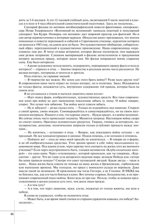 46
жить за 5-6 месяцев. А это 12-часовой учебный день, включавший 8 часов занятий в клас-
сах и в поле и 4 часа обязательной самостоятельной подготовки. Здесь не поскачешь…
Сценарий фильма по мотивам автобиографической повести фронтовика, кинорежис-
сера Петра Тодоровского «Вспоминай-не вспоминай» написала опытный и популярный
сценарист Зоя Кудря. Оговорка «по мотивам» дает широкий простор для фантазий. Но и
сам автор первоисточника в интервью журналу «Искусство кино» признавался, что многих
описанных в повести персонажей и событий в Саратовском училище, курсантом которого
он являлся в 1943 году, на самом деле не было. Это художественное обобщение, собиратель-
ный образ, переплавленный в художественное произведение. Наша современница «пере-
плавила» еще раз. Я читал отзывы ветеранов, которые фильм посмотрели, они выражали
свое резкое неприятие. Слишком выпирающий в фильме антисталинизм и придуманная
интрига заслонили правду, которую знали они. Но фильм понравился моему старшему
сыну. Ему было интересно.
— А разве художнику нельзя менять, подправлять, перекраивать правду факта в пользу
интереса? – спросил я отца. – Законы творчества и реальная жизнь часто расходятся. Не
вызвав интерес, потеряешь и читателя и зрителя.
Отец ответил, не скрывая эмоций:
— В творчестве все можно. Но зачем для этого брать войну!? Разве мало других тем?
В современном кино часто играет не только интерес, но и политика. Заказ. Искажаются
не только факты, искажается суть, внутреннее содержание той правды, которая была на
самом деле.
Я не соглашался с отцом и пытался защитить своих коллег:
— Идет поиск форм, изобразительных, художественных средств. Все-таки современ-
ное кино про войну не дает нынешнему поколению забыть ту эпоху. О войне говорят,
спорят. Это лучше чем забвение. Так войну могут совсем забыть.
— Ну и забудьте! – резко сказал отец. – Только не издевайтесь над памятью. Спорьте
о своей армии, своих вождях. Самовыражайтесь и самоутверждайтесь, но на своем жиз-
ненном материале. Пишите о том, что хорошо знаете… Нужда придет, и о войне вспомнят.
Но сейчас очень часто происходит подмена. Меняется матрица. Настоящую войну скоро
не смогут понять. Оригинал основательно уродуется. Творцы, гоняясь за интересом, по-
пулярностью, деньгами, политическим запросом только углубляют пропасть между эпо-
хами…
— Не кипятись, - остановил я отца. – Вопрос, как показывать войну сегодня – не
праздный. Не все конъюнктурщики и циники. Нужна помощь, а не нотации и отповедь.
— Поймите же! – отец не внял моей просьбе не кипятиться. – Я говорю не о форме,
и не об изобразительных средствах. Угол зрения хранит в себе тайну воссозданного ху-
дожником мира. Под каким углом, через призму чего смотреть на жизнь того же военного
училища!? Если через неустроенность быта, глазами активистов «Клуба солдатских мате-
рей» - это одно кино. Через «сталинщину», которой пронизали, как ты говоришь, «Кур-
сантов» - другое. Что во главе угла авторского видения мира: великая Победа или «лучше
бы нами правили немцы»? Смотря что сияет путеводной звездой. Какая звезда – такое и
кино… Наша жизнь была совсем не похожа на вашу жизнь в брежневские, горбачевские
или нынешние времена. Мы голодали, но просо с воинского склада не воровали. Даже
мысли такой не возникало. И проклинали мы тогда Гитлера, а не Сталина. И НКВД мы
не боялись так, как его часто бояться в кино. Вот почему старики, большинство, и не при-
нимают современный показ войны. Кино ведь не про нас. Нельзя, чтобы за новыми пред-
ставлениями о жизни уходила суть того, чем жили люди прежде.
— А в чем суть?
— А в том, что через лишения, муки, слезы, поджатые от голода животы, мы шли к
победе.
Я снова не удержался, чтобы не подначить отца:
— Может быть, и во время твоей стычки со старшим сержантом ковалась эта победа? Ан-
тиллегент…
 