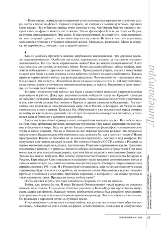 Литература
47БЕЛАЯ ВЕЖА № 6 / 2016
— Понимаешь, осмысление внутренней сути случившегося пришло ко мне очень ско-
ро, когда я попал на фронт. Сержант открыто, не считаясь с моими чувствами, проявил
свою власть. Но глубинная правда этого эпизода в том, что умение быстро натянуть мо-
крый сапог на фронте может спасти жизнь. Это не философия Гегеля, не теорема Ферма,
не теория относительности. Это сапог. Я знал много стихов, и много того, чего, наверное,
не знал старший сержант, но он меня опустил на землю. Истина в том, что в училище
мальчишек готовили к страшной взрослой жизни. Морально, физически. Меня за шкир-
ку, не церемонясь, потащил туда старший сержант.
4
Как-то довелось прочитать мнение зарубежного исследователя, что «русские воева-
ли нецивилизованно». Особенно досталось партизанам, именно за эту самую «нециви-
лизованность». Но что такое «правильная» война? Как же воюют цивилизованно? А вот
как: сошлись две армии, стукнулись лбами. Более сильный победил, забрал трофеи, дом,
землю побежденного, принялся властвовать. Проигравший утерся, съехал с пожитками
в сарай или баню в конце огорода и стал работать на более сильного победителя. Таковы
правила «правильной» войны, где роли распределены. Чего непонятно – все решает сила.
Кто сильней, тот и сверху. Объективно более сильные немцы хотели в 1941 году победить,
а еще лучше, совсем уничтожить неполноценную расу, и зажить. Расширить и свои грани-
цы, и границы своей цивилизации.
В плане «молниеносной войны» все было с педантичной немецкой скрупулезностью
подсчитано и учтено. Даже про заключительный победный парад на Красной площади
не забыли. Составили сценарий, расписали роли, пофамильно исполнителей, участников
и тех, кто потом должен был взорвать Кремль и другие святыни побежденных. Все гра-
мотно, как положено в цивилизованном мире. Но в России, в Беларуси, на Украине они
столкнулись с партизанами. Казалось бы, обреченный и уже покоренный народ смотрел
на войну не как на цепь сражений, где следует по правилам покориться сильному, а гото-
вился жить и бороться в условиях катастрофы.
А ведь это величайший пример и опыт, который нам завещали предки. Нет победы вра-
га. Есть этап, временные неудачи, временные трудности. Нам важно сохранить это ощуще-
ние в борющемся мире. Ведь не зря на Западе сочиняются философско-социологические
труды о конце истории. Что же в России во все тяжелые времена рождало это ощущение
перспективы, будущего даже в безвыходных, как, казалось бы, для страны ситуациях? Наши
пространства. Никто не способен их за один раз проглотить, поставить под контроль. Не
получается властвовать над всей землей. Вот почему в борьбе с СССР, а сейчас и Россией на
первое место вышли развал, раздел, расчлененка. Порезать территории на куски. Разделить
границами, укрепить эти границы, возвести заборы, поставить своих управителей. При этом
очень важно всех соседей перессорить, или хотя бы не позволять им слишком сближаться.
Только так можно победить. Вот почему строительство Союзного государства Беларуси и
России, Евразийский Союз вызывали и вызывают такое яростное сопротивление явных и
тайных внешних врагов, «пятой колонны» внутри государств. Сценарии очередного распада
отрабатываются с 1991 года. И у России будут отщипывать, или пытаться отщипнуть куски
территории, будут изо всех сил дробить, не позволять снова объединиться и даже наладить
прочные отношения с соседями, братскими странами, с которыми у нас общая трудная и
такая славная история. Пришел ли конец этой истории?
Очень хочется верить, что даже события на Украине это еще не финиш.
Война, как форма бытия. В годы Великой Отечественной такой подход не оставлял
шансов захватчикам. Гомельское пехотное училище в Катта-Кургане продолжало выпу-
скать кадры для фронта. Каждый уголок необъятной страны был способен производить
для сражающейся и истекающей кровью армии живую воду. Это неиссякаемый источник.
Он рождался в народной почве, в глубинах земли.
У «цивилизованных» немцев в конце войны, когда пластинка коренным образом по-
менялась, безжалостно стали гнать на фронт, в бой стариков, инвалидов и необученных
ВиталийСИНЕНКО/НЕПОБЕДЯТЛИ«НОВЫЕВЗГЛЯДЫ»
ВЕЛИКУЮОТЕЧЕСТВЕННУЮВОЙНУ?
 