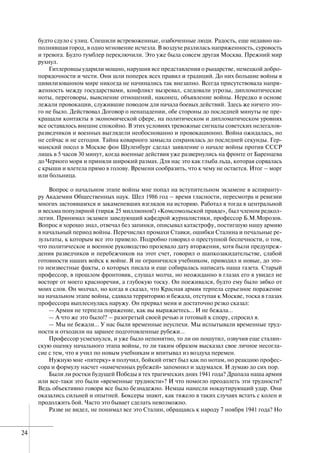 24
будто сдуло с улиц. Спешили встревоженные, озабоченные люди. Радость, еще недавно на-
полнявшая город, в одно мгновение исчезла. В воздухе разлилась напряженность, суровость
и тревога. Будто тумблер переключили. Это уже была совсем другая Москва. Прежний мир
рухнул.
Гитлеровцы ударили мощно, нарушив все представления о рыцарстве, немецкой добро-
порядочности и чести. Они шли поперек всех правил и традиций. До них большие войны в
цивилизованном мире никогда не начинались так внезапно. Всегда присутствовала напря-
женность между государствами, конфликт вызревал, следовали угрозы, дипломатические
ноты, переговоры, выяснение отношений, наконец, объявление войны. Нередко в основе
лежали провокации, служившие поводом для начала боевых действий. Здесь же ничего это-
го не было. Действовал Договор о ненападении, обе стороны до последней минуты не пре-
кращали контакты в экономической сфере, на политическом и дипломатическом уровнях
все оставалось внешне спокойно. В этих условиях тревожные сигналы советских нелегалов-
разведчиков и военных выглядели необоснованно и провокационно. Война ожидалась, но
не сейчас и не сегодня. Тайна коварного замысла сохранялась до последней секунды. Гер-
манский посол в Москве фон Шуленбург сделал заявление о начале войны против СССР
лишь в 5 часов 30 минут, когда военные действия уже развернулись на фронте от Баренцева
до Черного моря и приняли широкий размах. Для нас это как глыба льда, которая сорвалась
с крыши и влетела прямо в голову. Времени сообразить, что к чему не остается. Итог – морг
или больница.
Вопрос о начальном этапе войны мне попал на вступительном экзамене в аспиранту-
ру Академии Общественных наук. Шел 1986 год – время гласности, пересмотра и ревизии
многих застоявшихся и закаменевших взглядов на историю. Работал я тогда в центральной
и весьма популярной (тираж 25 миллионов!) «Комсомольской правде», был членом редкол-
легии. Принимал экзамен заведующий кафедрой журналистики, профессор Б.М.Морозов.
Вопрос я хорошо знал, отвечал без запинки, описывал катастрофу, постигшую нашу армию
в начальный период войны. Перечислял промахи Ставки, ошибки Сталина и печальные ре-
зультаты, к которым все это привело. Подробно говорил о преступной беспечности, о том,
что политическое и военное руководство прозевало дату вторжения, хотя были предупреж-
дения разведчиков и перебежчиков на этот счет, говорил о шапкозакидательстве, слабой
готовности наших войск к войне. Я не ограничился учебником, приводил и новые, до это-
го неизвестные факты, о которых писала и еще собиралась написать наша газета. Старый
профессор, в прошлом фронтовик, слушал молча, но неожиданно в глазах его я увидел не
восторг от моего красноречия, а глубокую тоску. Он поеживался, будто ему было зябко от
моих слов. Он молчал, но когда я сказал, что Красная армия терпела серьезное поражение
на начальном этапе войны, сдавала территорию и бежала, отступая к Москве, тоска в глазах
профессора выплеснулась наружу. Он прервал меня и достаточно резко сказал:
— Армия не терпела поражение, как вы выражаетесь… И не бежала…
— А что же это было!? – разогретый своей речью и готовый к спору, спросил я.
— Мы не бежали… У нас были временные неуспехи. Мы испытывали временные труд-
ности и отходили на заранее подготовленные рубежи…
Профессор усмехнулся, и уже было непонятно, то ли он пошутил, озвучив еще сталин-
скую оценку начального этапа войны, то ли таким образом высказал свое личное несогла-
сие с тем, что я учил по новым учебникам и впитывал из воздуха перемен.
Нужную мне «пятерку» я получил, бойкий ответ был как по нотам, но реакцию профес-
сора и формулу насчет «намеченных рубежей» запомнил и задумался. И думаю до сих пор.
Были ли ростки будущей Победы в тех трагических днях 1941 года? Драпала наша армия
или все-таки это были «временные трудности»? И что помогло преодолеть эти трудности?
Ведь объективно говоря все было безнадежно. Немцы нанесли нокаутирующий удар. Они
оказались сильней и опытней. Боксеры знают, как тяжело в таких случаях встать с колен и
продолжить бой. Часто это бывает сделать невозможно.
Разве не видел, не понимал все это Сталин, обращаясь к народу 7 ноября 1941 года? Но
 