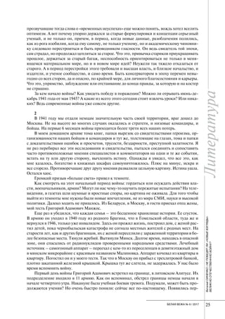 Литература
25БЕЛАЯ ВЕЖА № 6 / 2017 25
ЛитератураВиталийСИНЕНКО/НЕПОБЕДЯТЛИ«НОВЫЕВЗГЛЯДЫ»
ВЕЛИКУЮОТЕЧЕСТВЕННУЮВОЙНУ?
прозвучавшие тогда слова о «временных неуспехах» еще можно понять, вождь хотел вселить
оптимизм. А вот почему упорно держался за старые формулировки и концепции серьезный
ученый, и не только он, причем, в период, когда новые данные, разоблачения полились,
как из рога изобилия, когда ему самому, не только ученому, но и академическому чиновни-
ку следовало перестроиться и быть проводником гласности. Он ведь свидетель той эпохи,
сам страдал, но продолжал цепляться за старое. Что это, привычка стариков приукрашивать
прошлое, держаться за старый багаж, неспособность ориентироваться не только в меня-
ющемся материальном мире, но и в новом мире идей? Неужели так тяжело отказаться от
старого. А в период перестройки этого требовали и высшая власть, и близкое начальство, и
издатели, и ученое сообщество, и само время. Быть консерватором в эпоху перемен невы-
годно со всех сторон, да и опасно, по крайней мере, для личного благосостояния и карьеры.
Что это, упрямство, заблуждение или отстаивание до конца правды, за которую и на костер
не страшно.
За кем начало войны? Как увидеть победу в поражении? Можно ли отрывать июнь-де-
кабрь 1941 года от мая 1945? А какие из всего этого сегодня стоит извлечь уроки? Или ника-
ких? Ведь современные войны уже совсем другие.
2
В 1941 году мы отдали немцам значительную часть своей территории, враг дошел до
Москвы. Не на высоте во многих случаях оказались и стратеги, и низовые командиры, и
бойцы. На первые 6 месяцев войны приходится более трети всех наших потерь.
В моем домашнем архиве тома книг, папки вырезок со свидетельствами героизма, ор-
ганизованности наших бойцов и командиров и тут же, толстеющие на глазах, тома и папки
с доказательствами ошибок и просчетов, трусости, бездарности, преступной халатности. Я
не раз перебирал все эти исследования и свидетельства, пытался соединить и сопоставить
часто противоположные мнения специалистов и комментаторов на одни и те же события,
встать на ту или другую сторону, вычленить истину. Однажды я увидел, что все это, как
мне казалось, богатство в книжных шкафах самоуничтожилось. Плюс на минус, искра и
все сгорело. Противоречащие друг другу мнения развалили цельную картину. Истина ушла.
Остался хаос.
Громкий призыв «больше света» привел к темноте.
Как смотреть на этот начальный период войны: гордиться или осуждать действия вла-
сти, военачальников, армии? Могут ли нас чему-то научить пережитые испытания? На теле-
видении, в газетах шли шумные и яростные споры, но картина не оживала. Для того чтобы
выйти из темноты мне нужны были новые впечатления, не из мира СМИ, науки и высокой
политики. Далеко ходить не пришлось. Из Беларуси, в Москву, в гости приехал отец жены,
мой тесть Григорий Адамович Манжос.
Еще раз я убедился, что каждая семья – это бесценное хранилище истории. Ее сгусток.
В армию он уходил в 1940 году из родного Брагина, что в Гомельской области, туда же и
вернулся в 1946, только уже инвалидом. Здесь он прожил жизнь, построил дом, с женой рас-
тил детей, пока чернобыльская катастрофа не согнала местных жителей с родных мест. На
старости лет, как и других брагинцов, их с женой переселили с зараженной территории в бо-
лее безопасные места. Тянули жребий. Вытянули Минск. Долгое время, находясь в опасной
зоне, они спасались от радионуклидов проверенными народными средствами. Лечебный
источник – самогонный аппарат – переехал с кем-то из переселенцев в девятиэтажный дом
в минском микрорайоне с красивым названием Малиновка. Аппарат кочевал из квартиры в
квартиру. Погостил он и у моего тестя. Так что в Москву он прибыл с трехлитровой банкой,
плотно закатанной железной крышкой. Крышка тут же слетела, не задержалась. У нас было
время вспомнить войну.
Первый день войны Григорий Адамович встретил на границе, в литовском Алитусе. Их
подразделение входило в 11 армию. Как он вспоминал, обстрел границы немцы начали в
начале четвертого утра. Накануне была учебная боевая тревога. Подумали, может быть про-
должаются учения? Но очень быстро поняли: сейчас все по-настоящему. Появились пер-
 
