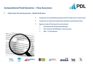  Comparison of calculated fluid properties with PVT data from 3rd party review.
 Comparison of results with simple flash calculations performed by others.
 Rigorous review of final reports by end customer:
 International Oil Company (Confidential)
 EPC Contractor (Confidential) – Flow Assurance
 DNV – 3rd Party Review
Computational Fluid Dynamics – Flow Assurance
FS 90756
 Choke Valve Thermal Assessment – Model Verification:
 