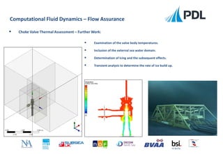  Examination of the valve body temperatures.
 Inclusion of the external sea water domain.
 Determination of Icing and the subsequent effects.
 Transient analysis to determine the rate of ice build up.
Computational Fluid Dynamics – Flow Assurance
FS 90756
 Choke Valve Thermal Assessment – Further Work:
 