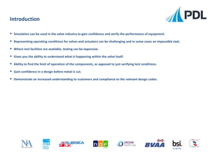 Introduction
FS 90756
 Simulation can be used in the valve industry to gain confidence and verify the performance of equipment.
 Representing operating conditions for valves and actuators can be challenging and in some cases an impossible task.
 Where test facilities are available, testing can be expensive.
 Gives you the ability to understand what is happening within the valve itself.
 Ability to find the limit of operation of the components, as opposed to just verifying test conditions.
 Gain confidence in a design before metal is cut.
 Demonstrate an increased understanding to customers and compliance to the relevant design codes.
 