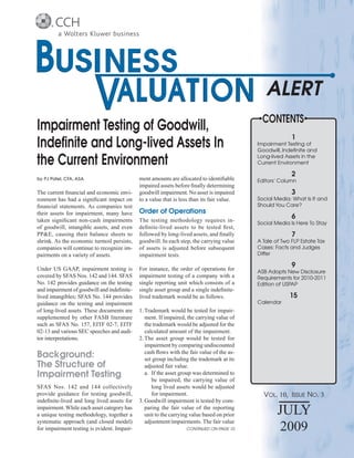 CONTENTS
Impairment Testing of Goodwill,
                                                                                                          1
Indeﬁnite and Long-lived Assets In                                                          Impairment Testing of
                                                                                            Goodwill, Indeﬁnite and

the Current Environment                                                                     Long-lived Assets in the
                                                                                            Current Environment

                                                                                                          2
by PJ Patel, CFA, ASA                        ment amounts are allocated to identiﬁable      Editors’ Column
                                             impaired assets before ﬁnally determining
The current ﬁnancial and economic envi-      goodwill impairment. No asset is impaired                    3
ronment has had a signiﬁcant impact on       to a value that is less than its fair value.   Social Media: What Is It and
ﬁnancial statements. As companies test                                                      Should You Care?
their assets for impairment, many have       Order of Operations
taken signiﬁcant non-cash impairments        The testing methodology requires in-
                                                                                                          6
                                                                                            Social Media Is Here To Stay
of goodwill, intangible assets, and even     deﬁnite-lived assets to be tested ﬁrst,
PP&E, causing their balance sheets to        followed by long-lived assets, and ﬁnally                    7
shrink. As the economic turmoil persists,    goodwill. In each step, the carrying value     A Tale of Two FLP Estate Tax
companies will continue to recognize im-     of assets is adjusted before subsequent        Cases: Facts and Judges
pairments on a variety of assets.            impairment tests.                              Differ

Under US GAAP, impairment testing is         For instance, the order of operations for
                                                                                                          9
                                                                                            ASB Adopts New Disclosure
covered by SFAS Nos. 142 and 144. SFAS       impairment testing of a company with a         Requirements for 2010-2011
No. 142 provides guidance on the testing     single reporting unit which consists of a      Edition of USPAP
and impairment of goodwill and indeﬁnite-    single asset group and a single indeﬁnite-
lived intangibles; SFAS No. 144 provides     lived trademark would be as follows.                        15
guidance on the testing and impairment                                                      Calendar
of long-lived assets. These documents are    1. Trademark would be tested for impair-
supplemented by other FASB literature           ment. If impaired, the carrying value of
such as SFAS No. 157, EITF 02-7, EITF           the trademark would be adjusted for the
02-13 and various SEC speeches and audi-        calculated amount of the impairment.
tor interpretations.                         2. The asset group would be tested for
                                                impairment by comparing undiscounted
                                                cash ﬂows with the fair value of the as-
Background:                                     set group including the trademark at its
The Structure of                                adjusted fair value.
Impairment Testing                              a. If the asset group was determined to
                                                   be impaired, the carrying value of
SFAS Nos. 142 and 144 collectively                 long lived assets would be adjusted
provide guidance for testing goodwill,             for impairment.                            VOL. 10, ISSUE NO. 3
indeﬁnite-lived and long lived assets for    3. Goodwill impairment is tested by com-
impairment. While each asset category has
a unique testing methodology, together a
                                                paring the fair value of the reporting
                                                unit to the carrying value based on prior           JULY
systematic approach (and closed model)          adjustment/impairments. The fair value
for impairment testing is evident. Impair-                        CONTINUED ON PAGE 10              2009
 