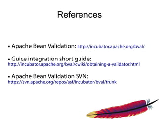 References


●   Apache Bean Validation: http://incubator.apache.org/bval/
●   Guice integration short guide:
http://incubator.apache.org/bval/cwiki/obtaining-a-validator.html

●   Apache Bean Validation SVN:
https://svn.apache.org/repos/asf/incubator/bval/trunk
 