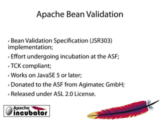 Apache Bean Validation

✗ Bean Validation Specifcation (JSR303)
implementation;
✗ Efort undergoing incubation at the ASF;


✗ TCK compliant;


✗ Works on JavaSE 5 or later;


✗ Donated to the ASF from Agimatec GmbH;


✗ Released under ASL 2.0 License.
 