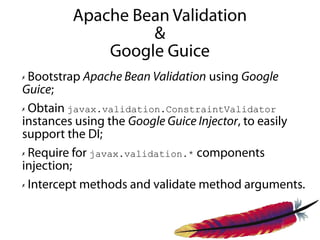 Apache Bean Validation
                  &
             Google Guice
✗ Bootstrap Apache Bean Validation using Google
Guice;
✗ Obtain javax.validation.ConstraintValidator

instances using the Google Guice Injector, to easily
support the DI;
✗ Require for javax.validation.* components

injection;
✗ Intercept methods and validate method arguments.
 