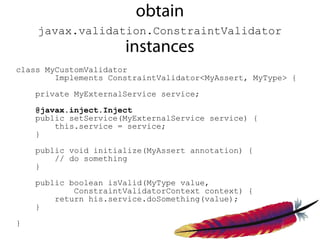 obtain
    javax.validation.ConstraintValidator
                      instances
class MyCustomValidator
        Implements ConstraintValidator<MyAssert, MyType> {

    private MyExternalService service;

    @javax.inject.Inject
    public setService(MyExternalService service) {
        this.service = service;
    }

    public void initialize(MyAssert annotation) {
        // do something
    }

    public boolean isValid(MyType value,
            ConstraintValidatorContext context) {
        return his.service.doSomething(value);
    }

}
 