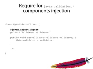 Require for javax.validation.*
           components injection

class MyValidatorClient {

    @javax.inject.Inject
    private Validator validator;

    public void setValidator(Validator validator) {
        this.validator = validator;
    }

    ...

}
 