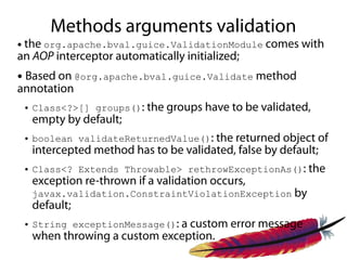 Methods arguments validation
●the org.apache.bval.guice.ValidationModule comes with
an AOP interceptor automatically initialized;
●Based on @org.apache.bval.guice.Validate method
annotation
    ●   Class<?>[] groups(): the groups have to be validated,
        empty by default;
    ●   boolean validateReturnedValue(): the returned object of
        intercepted method has to be validated, false by default;
    ●   Class<? Extends Throwable> rethrowExceptionAs(): the
        exception re-thrown if a validation occurs,
        javax.validation.ConstraintViolationException by
        default;
    ●   String exceptionMessage(): a custom error message
        when throwing a custom exception.
 