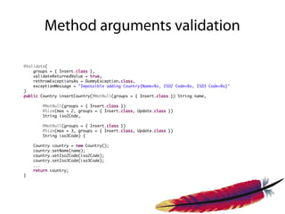 Method arguments validation

@Validate(
    groups = { Insert.class },
    validateReturnedValue = true,
    rethrowExceptionsAs = DummyException.class,
    exceptionMessage = "Impossible adding Country{Name=%s, ISO2 Code=%s, ISO3 Code=%s}"
)
public Country insertCountry(@NotNull(groups = { Insert.class }) String name,

       @NotNull(groups = { Insert.class })
       @Size(max = 2, groups = { Insert.class, Update.class })
       String iso2Code,

       @NotNull(groups = { Insert.class })
       @Size(max = 3, groups = { Insert.class, Update.class })
       String iso3Code) {

    Country country = new Country();
    country.setName(name);
    country.setIso2Code(iso2Code);
    country.setIso3Code(iso3Code);
    ...
    return country;
}
 