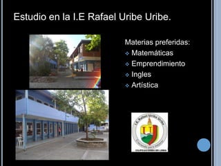 Estudio en la I.E Rafael Uribe Uribe. 
Materias preferidas: 
 Matemáticas 
 Emprendimiento 
 Ingles 
 Artística 
 