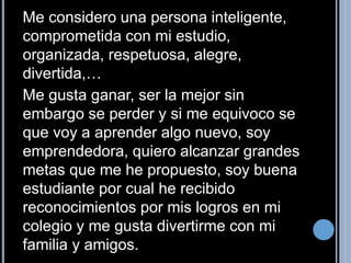Me considero una persona inteligente, 
comprometida con mi estudio, 
organizada, respetuosa, alegre, 
divertida,… 
Me gusta ganar, ser la mejor sin 
embargo se perder y si me equivoco se 
que voy a aprender algo nuevo, soy 
emprendedora, quiero alcanzar grandes 
metas que me he propuesto, soy buena 
estudiante por cual he recibido 
reconocimientos por mis logros en mi 
colegio y me gusta divertirme con mi 
familia y amigos. 
 