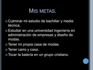 MIS METAS. 
 Culminar mi estudio de bachiller y media 
técnica. 
 Estudiar en una universidad ingeniería en 
administración de empresas y diseño de 
modas. 
Tener mi propia casa de modas. 
Tener carro y casa. 
Tocar la batería en un grupo cristiano. 
 