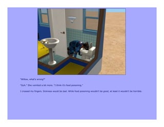 "Willow, what's wrong?"

"Guh." She vomited a bit more. "I think it's food poisoning."

I crossed my fingers. Sickness would be bad. While food poisoning wouldn't be good, at least it wouldn't be horrible.
 