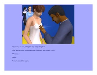 "Yes, I will," he said, taking the ring and putting it on.

"Also, will you come to Lihue with me and Rupert and Will and Lynne?"

"Of course."

"Good."

Then she kissed him again.
 