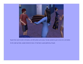 Rupert then went to talk to Armando, and Will pulled Lynne away. He also wanted to get to know her a bit better.

As the night got later, people started to leave. It had been a good gathering, though.
 