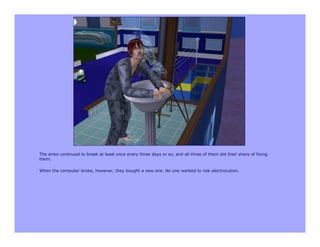 The sinks continued to break at least once every three days or so, and all three of them did their share of fixing
them.

When the computer broke, however, they bought a new one. No one wanted to risk electrocution.
 