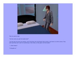 Then he went to bed.

"So how come you get the double bed?"

"I'm the only one who can woohoo, since Fred likes men and Rupert likes women, and there's no birth control. They
both said they don't want me woohooing in their beds, so they gave me the double."

"...Good reason."

"I thought so."
 