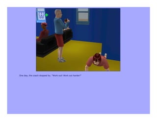 One day, the coach stopped by. "Work out! Work out harder!"
 