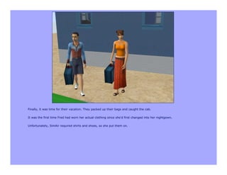 Finally, it was time for their vacation. They packed up their bags and caught the cab.

It was the first time Fred had worn her actual clothing since she'd first changed into her nightgown.

Unfortunately, SimAir required shirts and shoes, so she put them on.
 