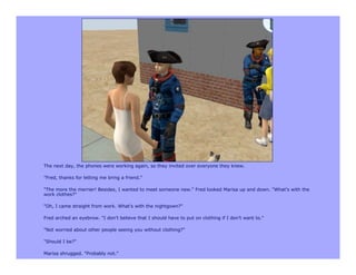 The next day, the phones were working again, so they invited over everyone they knew.

"Fred, thanks for letting me bring a friend."

"The more the merrier! Besides, I wanted to meet someone new." Fred looked Marisa up and down. "What's with the
work clothes?"

"Oh, I came straight from work. What's with the nightgown?"

Fred arched an eyebrow. "I don't believe that I should have to put on clothing if I don't want to."

"Not worried about other people seeing you without clothing?"

"Should I be?"

Marisa shrugged. "Probably not."
 