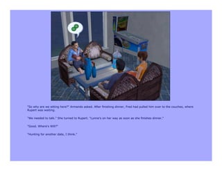 "So why are we sitting here?" Armando asked. After finishing dinner, Fred had pulled him over to the couches, where
Rupert was waiting.

"We needed to talk." She turned to Rupert. "Lynne's on her way as soon as she finishes dinner."

"Good. Where's Will?"

"Hunting for another date, I think."
 