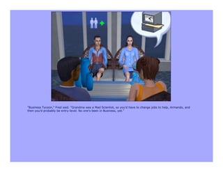 "Business Tycoon," Fred said. "Grandma was a Mad Scientist, so you'd have to change jobs to help, Armando, and
then you'd probably be entry-level. No one's been in Business, yet."
 