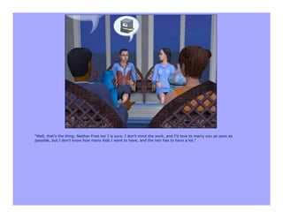 "Well, that's the thing. Neither Fred nor I is sure. I don't mind the work, and I'd love to marry you as soon as
possible, but I don't know how many kids I want to have, and the heir has to have a lot."
 