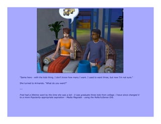 "Same here - with the kids thing. I don't know how many I want. I used to want three, but now I'm not sure."

She turned to Armando. "What do you want?"

---

Fred had a lifetime want by the time she was a kid - it was graduate three kids from college. I have since changed it
to a more Popularity-appropriate aspiration - Media Magnate - using the ReNuYuSenso Orb.
 