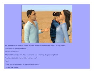 Will wandered off to go talk to Xander, so Rupert decided to come over and say hi. "Hi, I'm Rupert."

"I'm Lynne, I'm friends with Marisa.”

"It's nice to meet you."

"Thanks." She smiled at him. "Your whole family is so welcoming, it's great being here."

"You haven't talked to Fred or Willow yet, have you?"

"No..."

"If you want to believe we're all nice and friendly, don't."

"I'll keep that in mind."
 