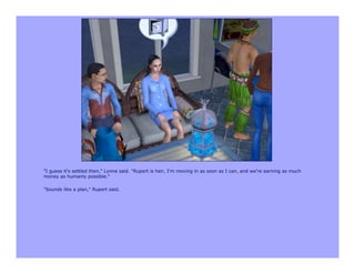 "I guess it's settled then," Lynne said. "Rupert is heir, I'm moving in as soon as I can, and we're earning as much
money as humanly possible."

"Sounds like a plan," Rupert said.
 